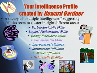 Your Intelligence Profile
created by Howard Gardner
 A theory of “multiple intelligences,” suggesting
abilities seem to cluster in eight different areas:
 Verbal-Linguistic Skills
 Logical-Mathematical Skills
 Bodily-Kinesthetic Skills
 Visual-Spatial Skills
 Interpersonal Abilities
 Intrapersonal Abilities
 Musical Abilities
 Naturalistic Abilities
 