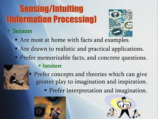 Sensing/Intuiting
(Information Processing)
 Sensors
 Are most at home with facts and examples.
 Are drawn to realistic and practical applications.
 Prefer memorizable facts, and concrete questions.
 Intuiters
 Prefer concepts and theories which can give
greater play to imagination and inspiration.
 Prefer interpretation and imagination.
 