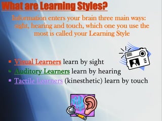 What are Learning Styles?
Information enters your brain three main ways:
sight, hearing and touch, which one you use the
most is called your Learning Style
 Visual Learners learn by sight
 Auditory Learners learn by hearing
 Tactile Learners (kinesthetic) learn by touch
 