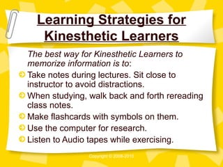 Learning Strategies for
   Kinesthetic Learners
The best way for Kinesthetic Learners to
memorize information is to:
Take notes during lectures. Sit close to
instructor to avoid distractions.
When studying, walk back and forth rereading
class notes.
Make flashcards with symbols on them.
Use the computer for research.
Listen to Audio tapes while exercising.
               Copyright © 2008-2010
 
