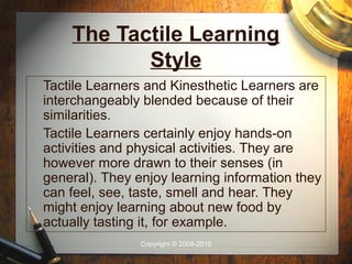 The Tactile Learning
           Style
Tactile Learners and Kinesthetic Learners are
interchangeably blended because of their
similarities.
Tactile Learners certainly enjoy hands-on
activities and physical activities. They are
however more drawn to their senses (in
general). They enjoy learning information they
can feel, see, taste, smell and hear. They
might enjoy learning about new food by
actually tasting it, for example.
                Copyright © 2008-2010
 