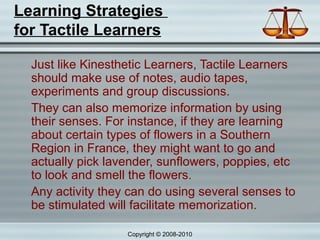 Learning Strategies
for Tactile Learners

  Just like Kinesthetic Learners, Tactile Learners
  should make use of notes, audio tapes,
  experiments and group discussions.
  They can also memorize information by using
  their senses. For instance, if they are learning
  about certain types of flowers in a Southern
  Region in France, they might want to go and
  actually pick lavender, sunflowers, poppies, etc
  to look and smell the flowers.
  Any activity they can do using several senses to
  be stimulated will facilitate memorization.

                   Copyright © 2008-2010
 