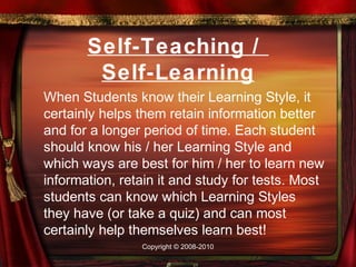 Self-Teaching /
        Self-Learning
When Students know their Learning Style, it
certainly helps them retain information better
and for a longer period of time. Each student
should know his / her Learning Style and
which ways are best for him / her to learn new
information, retain it and study for tests. Most
students can know which Learning Styles
they have (or take a quiz) and can most
certainly help themselves learn best!
                Copyright © 2008-2010
 