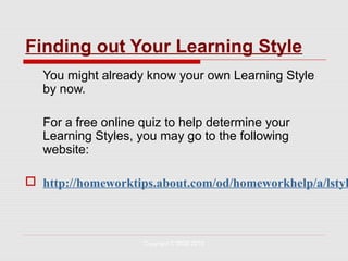 Finding out Your Learning Style
   You might already know your own Learning Style
   by now.

   For a free online quiz to help determine your
   Learning Styles, you may go to the following
   website:

 http://homeworktips.about.com/od/homeworkhelp/a/lstyl



                     Copyright © 2008-2010
 