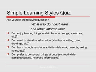 Simple Learning Styles Quiz
Ask yourself the following question?
                    What way do I best learn
                    and retain information?
 Do I enjoy hearing things said (in lectures, songs, speeches,
  etc)?
 Do I need to visualize information (whether in writing, color,
  drawings, etc)?
 Do I learn through hands-on activities (lab work, projects, taking
  notes, etc)?
 Do I prefer to do several things at once (ex: read while
  standing/walking, hear/see information)?


                            Copyright © 2008-2010
 