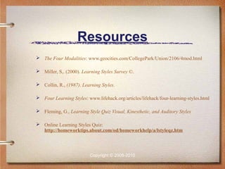 Resources
 The Four Modalities: www.geocities.com/CollegePark/Union/2106/4mod.html

 Miller, S,. (2000). Learning Styles Survey ©.

 Collin, R., (1987). Learning Styles.

 Four Learning Styles: www.lifehack.org/articles/lifehack/four-learning-styles.html

 Fleming, G., Learning Style Quiz Visual, Kinesthetic, and Auditory Styles

 Online Learning Styles Quiz:
  http://homeworktips.about.com/od/homeworkhelp/a/lstyleqz.htm



                          Copyright © 2008-2010
 