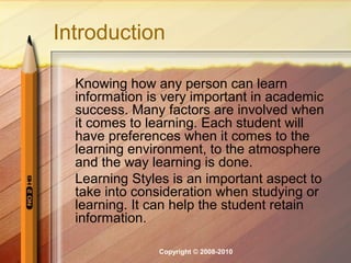 Introduction

  Knowing how any person can learn
  information is very important in academic
  success. Many factors are involved when
  it comes to learning. Each student will
  have preferences when it comes to the
  learning environment, to the atmosphere
  and the way learning is done.
  Learning Styles is an important aspect to
  take into consideration when studying or
  learning. It can help the student retain
  information.

               Copyright © 2008-2010
 