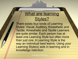 What are learning
          Styles?
There exists four kinds of Learning
Styles: Visual, Auditory, Kinesthetic and
Tactile. Kinesthetic and Tactile Learners
are quite similar. Each person has at
least one Learning Style but often more
than just one. A Learning Style is the
way an individual best learns. Using your
Learning Style(s) aids in learning and in
knowledge retention.
           Copyright © 2008-2010
 