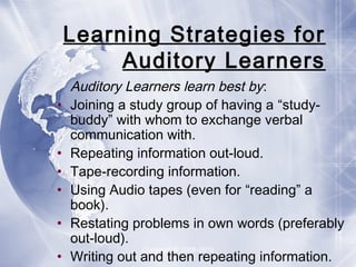 Learning Strategies for
         Auditory Learners
    Auditory Learners learn best by:
•   Joining a study group of having a “study-
    buddy” with whom to exchange verbal
    communication with.
•   Repeating information out-loud.
•   Tape-recording information.
•   Using Audio tapes (even for “reading” a
    book).
•   Restating problems in own words (preferably
    out-loud).
                Copyright © 2008-2010
•   Writing out and then repeating information.
 