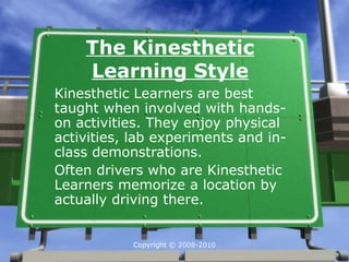 The Kinesthetic
    Learning Style
Kinesthetic Learners are best
taught when involved with hands-
on activities. They enjoy physical
activities, lab experiments and in-
class demonstrations.
Often drivers who are Kinesthetic
Learners memorize a location by
actually driving there.


           Copyright © 2008-2010
 