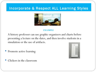Incorporate & Respect ALL Learning Styles EXAMPLE A history professor can use graphic organizers and charts before presenting a lecture on the dates, and then involve students in a simulation or the use of artifacts.  Promote active learning Clickers in the classroom 