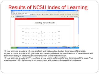Results of NCSU Index of Learning If your score on a scale is 1-3, you are fairly well balanced on the two dimensions of that scale.  If your score on a scale is 5-7, you have a moderate preference for one dimension of the scale and will learn more easily in a teaching environment which favors that dimension.  If your score on a scale is 9-11, you have a very strong preference for one dimension of the scale. You may have real difficulty learning in an environment which does not support that preference.  