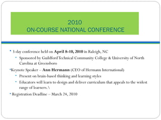2010  ON-COURSE NATIONAL CONFERENCE 3-day conference held on  April 8-10, 2010  in Raleigh, NC Sponsored by Guildford Technical Community College & University of North Carolina at Greensboro Keynote Speaker –  Ann Hermann  (CEO of Hermann International) Present on brain-based thinking and learning styles Educators will learn to design and deliver curriculum that appeals to the widest range of learners.\ Registration Deadline – March 24, 2010 