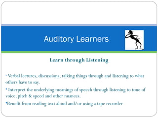Learn through Listening Verbal lectures, discussions, talking things through and listening to what others have to say. Interpret the underlying meanings of speech through listening to tone of voice, pitch & speed and other nuances. Benefit from reading text aloud and/or using a tape recorder Auditory Learners 