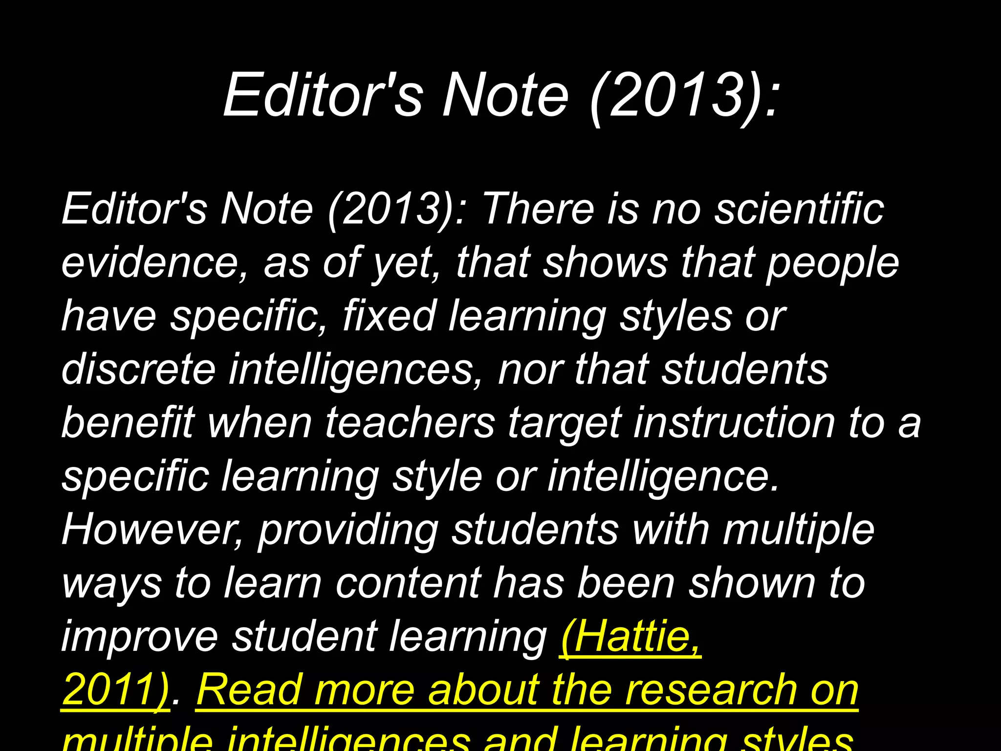 Editor's Note (2013):
Editor's Note (2013): There is no scientific
evidence, as of yet, that shows that people
have specific, fixed learning styles or
discrete intelligences, nor that students
benefit when teachers target instruction to a
specific learning style or intelligence.
However, providing students with multiple
ways to learn content has been shown to
improve student learning (Hattie,
2011). Read more about the research on
 