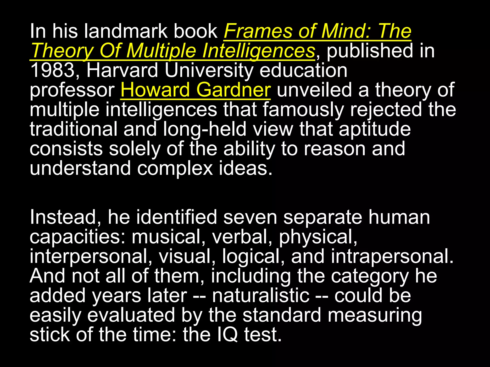 In his landmark book Frames of Mind: The
Theory Of Multiple Intelligences, published in
1983, Harvard University education
professor Howard Gardner unveiled a theory of
multiple intelligences that famously rejected the
traditional and long-held view that aptitude
consists solely of the ability to reason and
understand complex ideas.
Instead, he identified seven separate human
capacities: musical, verbal, physical,
interpersonal, visual, logical, and intrapersonal.
And not all of them, including the category he
added years later -- naturalistic -- could be
easily evaluated by the standard measuring
stick of the time: the IQ test.
 