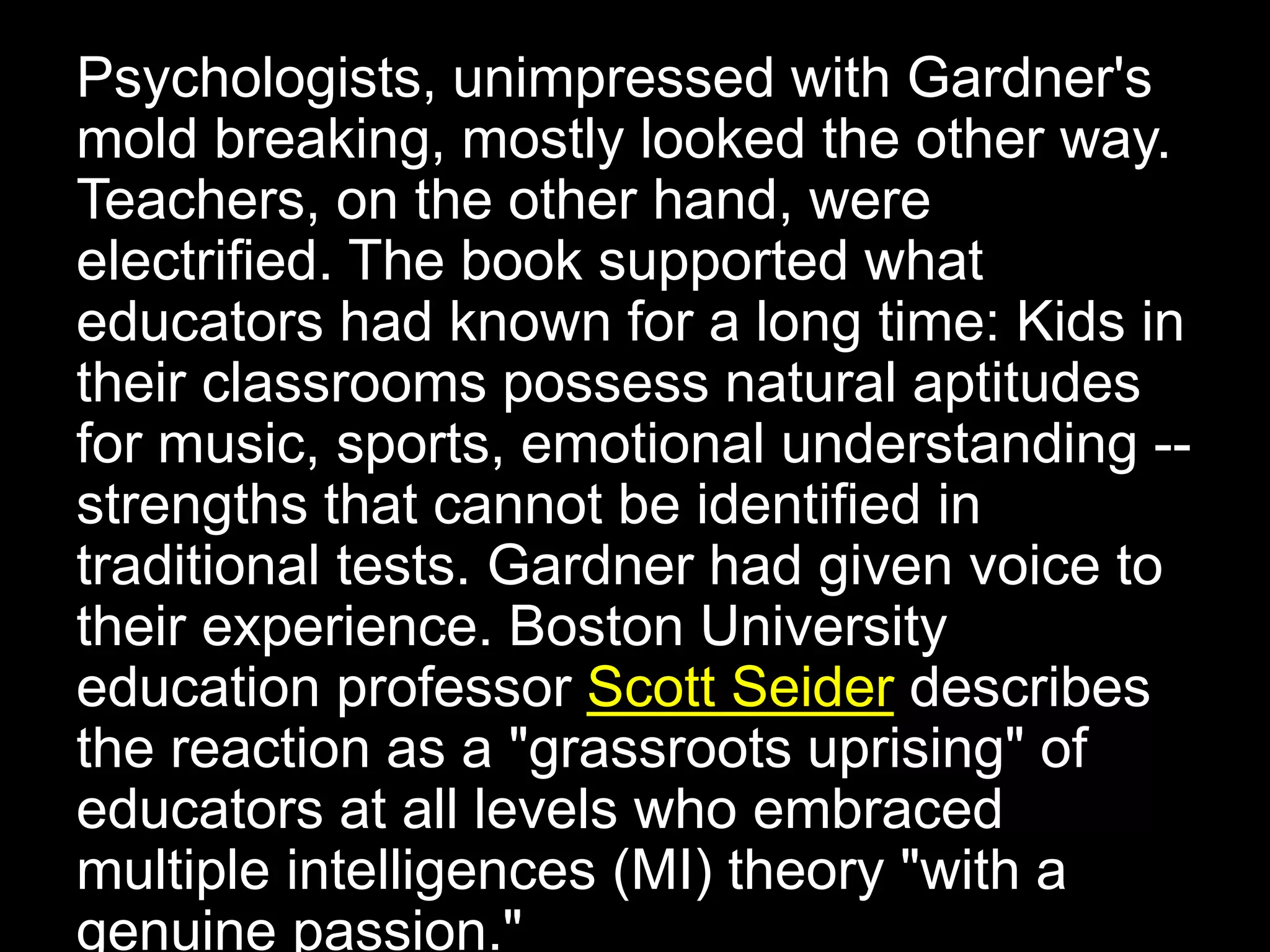 Psychologists, unimpressed with Gardner's
mold breaking, mostly looked the other way.
Teachers, on the other hand, were
electrified. The book supported what
educators had known for a long time: Kids in
their classrooms possess natural aptitudes
for music, sports, emotional understanding --
strengths that cannot be identified in
traditional tests. Gardner had given voice to
their experience. Boston University
education professor Scott Seider describes
the reaction as a "grassroots uprising" of
educators at all levels who embraced
multiple intelligences (MI) theory "with a
genuine passion."
 