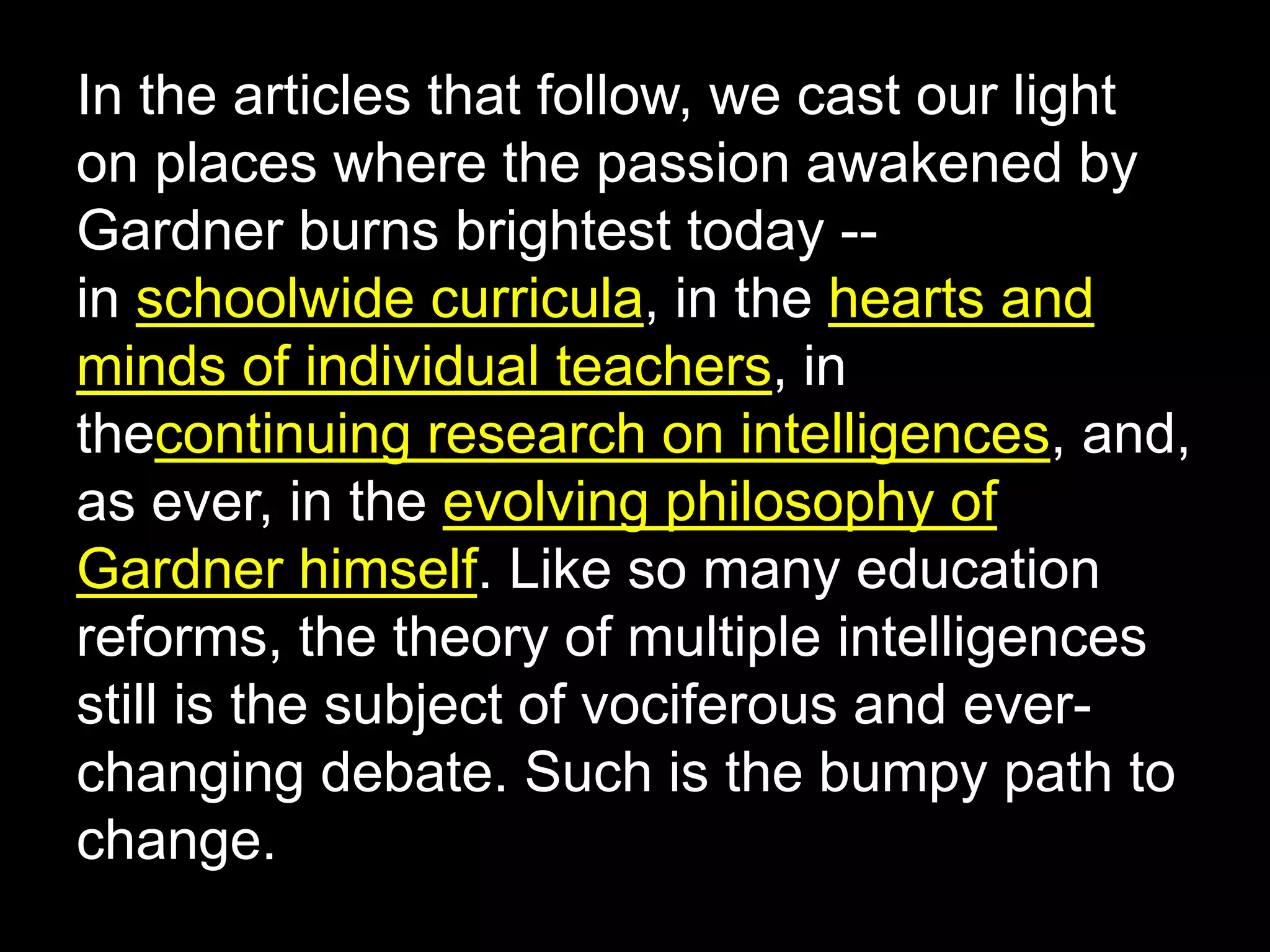 In the articles that follow, we cast our light
on places where the passion awakened by
Gardner burns brightest today --
in schoolwide curricula, in the hearts and
minds of individual teachers, in
thecontinuing research on intelligences, and,
as ever, in the evolving philosophy of
Gardner himself. Like so many education
reforms, the theory of multiple intelligences
still is the subject of vociferous and ever-
changing debate. Such is the bumpy path to
change.
 