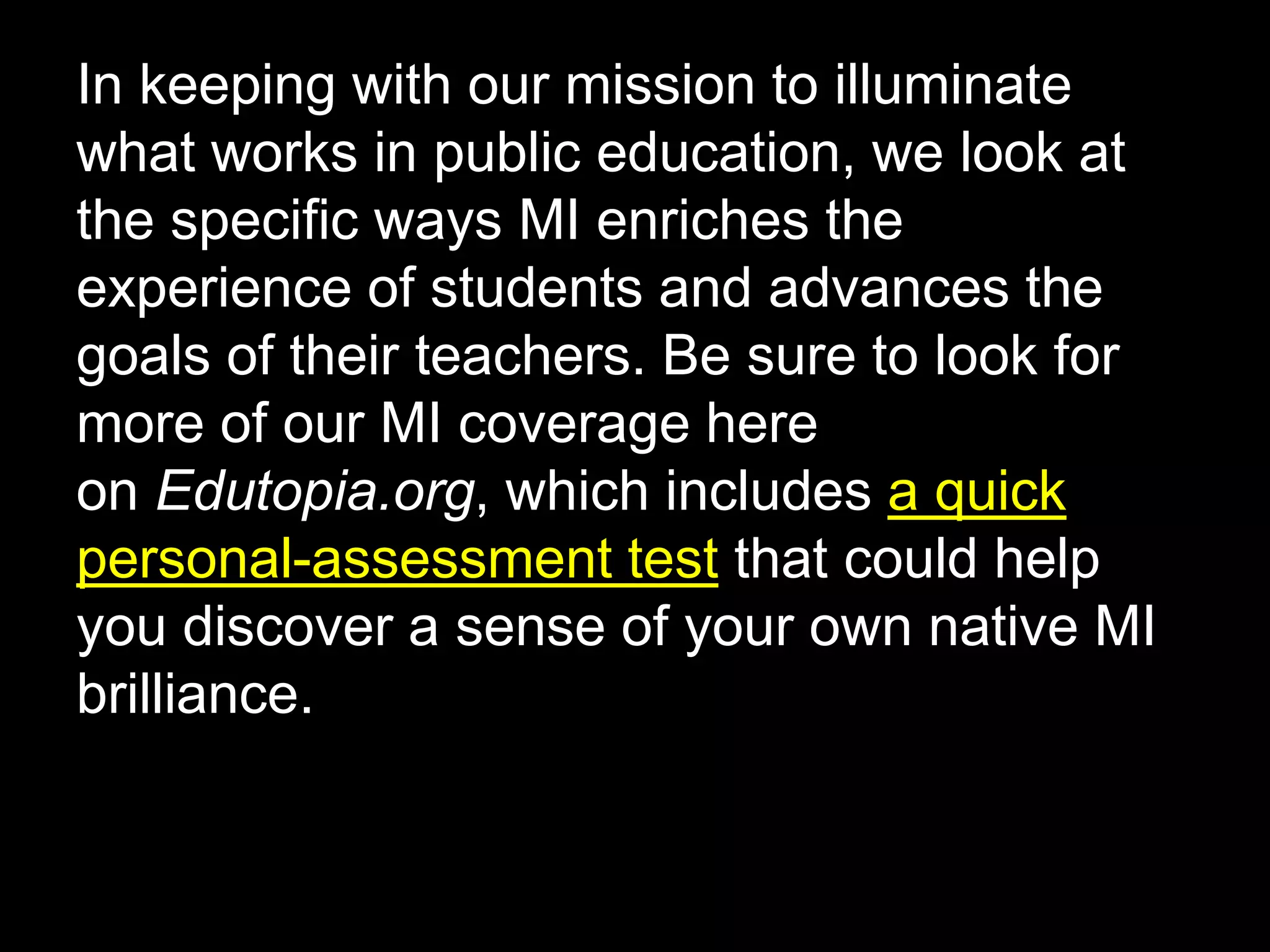 In keeping with our mission to illuminate
what works in public education, we look at
the specific ways MI enriches the
experience of students and advances the
goals of their teachers. Be sure to look for
more of our MI coverage here
on Edutopia.org, which includes a quick
personal-assessment test that could help
you discover a sense of your own native MI
brilliance.
 