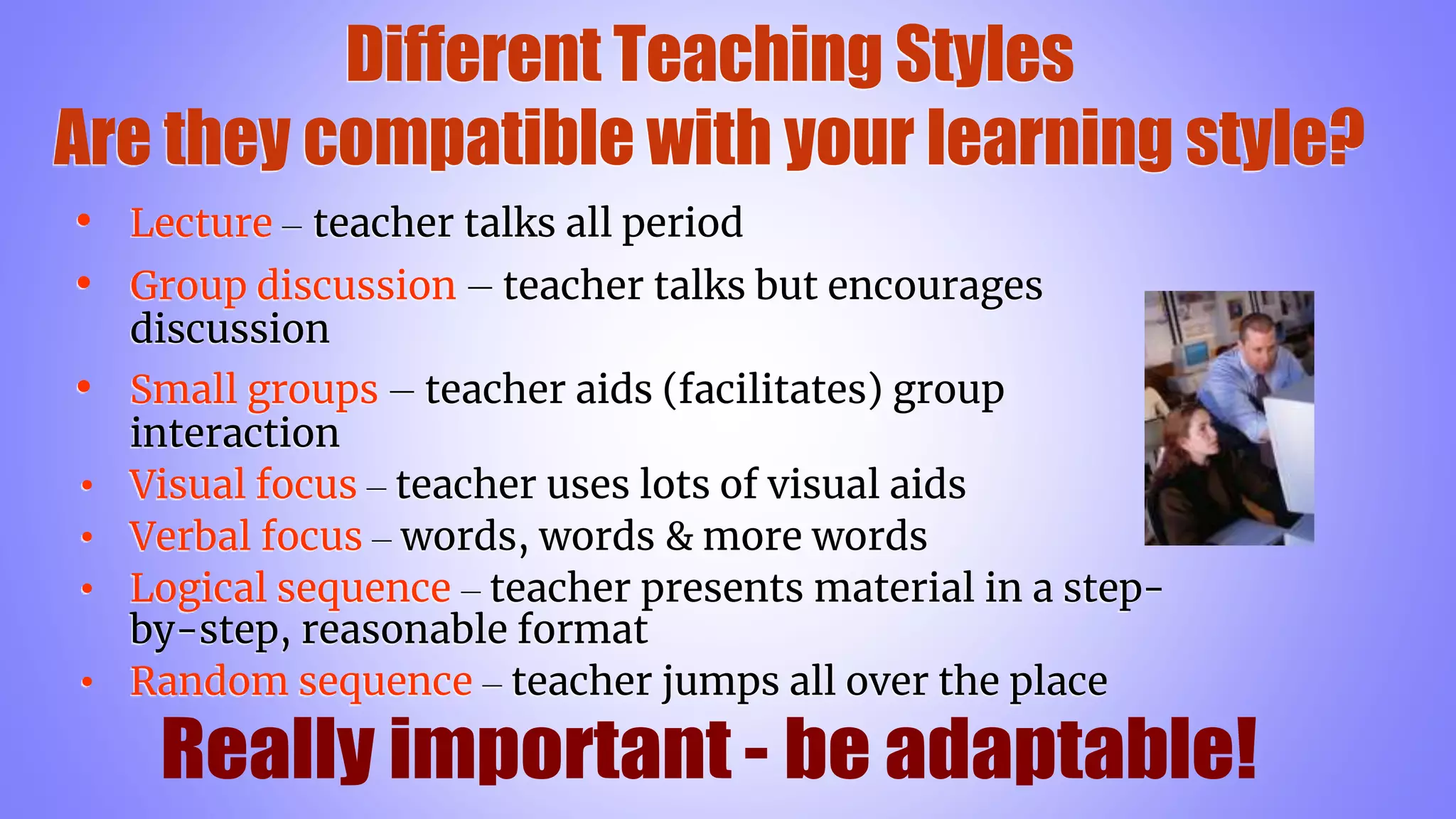Different Teaching Styles
Are they compatible with your learning style?
• Lecture – teacher talks all period
• Group discussion – teacher talks but encourages
discussion
• Small groups – teacher aids (facilitates) group
interaction
• Visual focus – teacher uses lots of visual aids
• Verbal focus – words, words & more words
• Logical sequence – teacher presents material in a step-
by-step, reasonable format
• Random sequence – teacher jumps all over the place
 