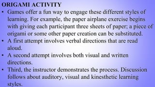 ORIGAMI ACTIVITY
▪ Games offer a fun way to engage these different styles of
learning. For example, the paper airplane exercise begins
with giving each participant three sheets of paper; a piece of
origami or some other paper creation can be substituted.
▪ A first attempt involves verbal directions that are read
aloud.
▪ A second attempt involves both visual and written
directions.
▪ Third, the instructor demonstrates the process. Discussion
follows about auditory, visual and kinesthetic learning
styles.
 