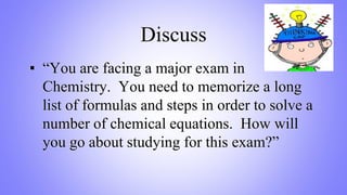 Discuss
▪ “You are facing a major exam in
Chemistry. You need to memorize a long
list of formulas and steps in order to solve a
number of chemical equations. How will
you go about studying for this exam?”
 