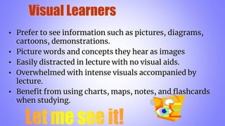 Visual Learners
▪ Prefer to see information such as pictures, diagrams,
cartoons, demonstrations.
▪ Picture words and concepts they hear as images
▪ Easily distracted in lecture with no visual aids.
▪ Overwhelmed with intense visuals accompanied by
lecture.
▪ Benefit from using charts, maps, notes, and flashcards
when studying.
 