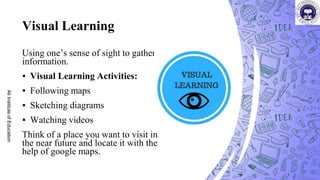 Visual Learning
Using one’s sense of sight to gather
information.
▪ Visual Learning Activities:
▪ Following maps
▪ Sketching diagrams
▪ Watching videos
Think of a place you want to visit in
the near future and locate it with the
help of google maps.
Ali
Institute
of
Education
 