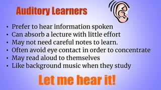 Auditory Learners
▪ Prefer to hear information spoken
▪ Can absorb a lecture with little effort
▪ May not need careful notes to learn.
▪ Often avoid eye contact in order to concentrate
▪ May read aloud to themselves
▪ Like background music when they study
 