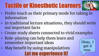 Tactile or Kinesthetic Learners
▪ Prefer touch as their primary mode for taking in
information
▪ In traditional lecture situations, they should write
out important facts
▪ Create study sheets connected to vivid examples
▪ Role-playing can help them learn and
remember important ideas
▪ May benefit by using manipulatives
Okay, I
get it
now.
 