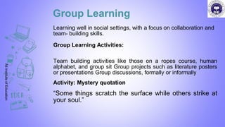 Group Learning
Learning well in social settings, with a focus on collaboration and
team- building skills.
Group Learning Activities:
Team building activities like those on a ropes course, human
alphabet, and group sit Group projects such as literature posters
or presentations Group discussions, formally or informally
Activity: Mystery quotation
“Some things scratch the surface while others strike at
your soul.”
Ali
Institute
of
Education
 