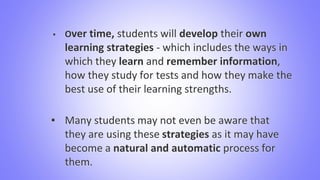 ▪ Over time, students will develop their own
learning strategies - which includes the ways in
which they learn and remember information,
how they study for tests and how they make the
best use of their learning strengths.
▪ Many students may not even be aware that
they are using these strategies as it may have
become a natural and automatic process for
them.
 