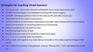 Strategies for teaching Visual learners:
● Use visual aids - most other learners will benefit from visual elements as well.
● Provide visual analogies and metaphors to help with visual imagery.
● Consider writing key points in front of the class as this provides visual cues.
● Substitute words for colours and pictures.
● Ask the students to write down explanations and take notes because this entails looking
at your presentation or visualising what you’re presenting.
● Colour or emphasises key points in text.
● Avoid using large blocks of text.
● Include exercises where the students create mind maps.
● Use storytelling to help with visualisation.
● Colour-code and organise any materials you provide as this helps organise things in their
minds.
● Get students to visualise using phrases, such as, "Picture this", "Let's see what you would
do."
 