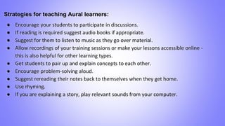 Strategies for teaching Aural learners:
● Encourage your students to participate in discussions.
● If reading is required suggest audio books if appropriate.
● Suggest for them to listen to music as they go over material.
● Allow recordings of your training sessions or make your lessons accessible online -
this is also helpful for other learning types.
● Get students to pair up and explain concepts to each other.
● Encourage problem-solving aloud.
● Suggest rereading their notes back to themselves when they get home.
● Use rhyming.
● If you are explaining a story, play relevant sounds from your computer.
 