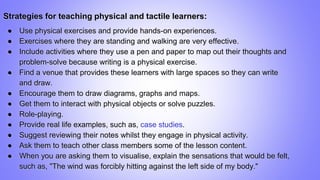 Strategies for teaching physical and tactile learners:
● Use physical exercises and provide hands-on experiences.
● Exercises where they are standing and walking are very effective.
● Include activities where they use a pen and paper to map out their thoughts and
problem-solve because writing is a physical exercise.
● Find a venue that provides these learners with large spaces so they can write
and draw.
● Encourage them to draw diagrams, graphs and maps.
● Get them to interact with physical objects or solve puzzles.
● Role-playing.
● Provide real life examples, such as, case studies.
● Suggest reviewing their notes whilst they engage in physical activity.
● Ask them to teach other class members some of the lesson content.
● When you are asking them to visualise, explain the sensations that would be felt,
such as, "The wind was forcibly hitting against the left side of my body."
 