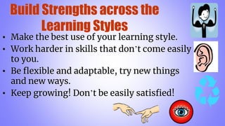 Build Strengths across the
Learning Styles
▪ Make the best use of your learning style.
▪ Work harder in skills that don’t come easily
to you.
▪ Be flexible and adaptable, try new things
and new ways.
▪ Keep growing! Don’t be easily satisfied!
 