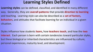 Learning Styles Defined
Learning styles can be defined, classified, and identified in many different
way. Generally, they are overall patterns that provide direction to learning
and teaching. Learning style can also be described as a set of factors,
behaviors, and attitudes that facilitate learning for an individual in a given
situation.
Styles influence how students learn, how teachers teach, and how the two
interact. Each person is born with certain tendencies toward particular styles,
but these biological or inherited characteristics are influenced by culture,
personal experiences, maturity level, and development.
 