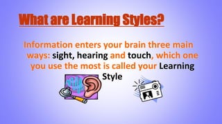 What are Learning Styles?
Information enters your brain three main
ways: sight, hearing and touch, which one
you use the most is called your Learning
Style
 