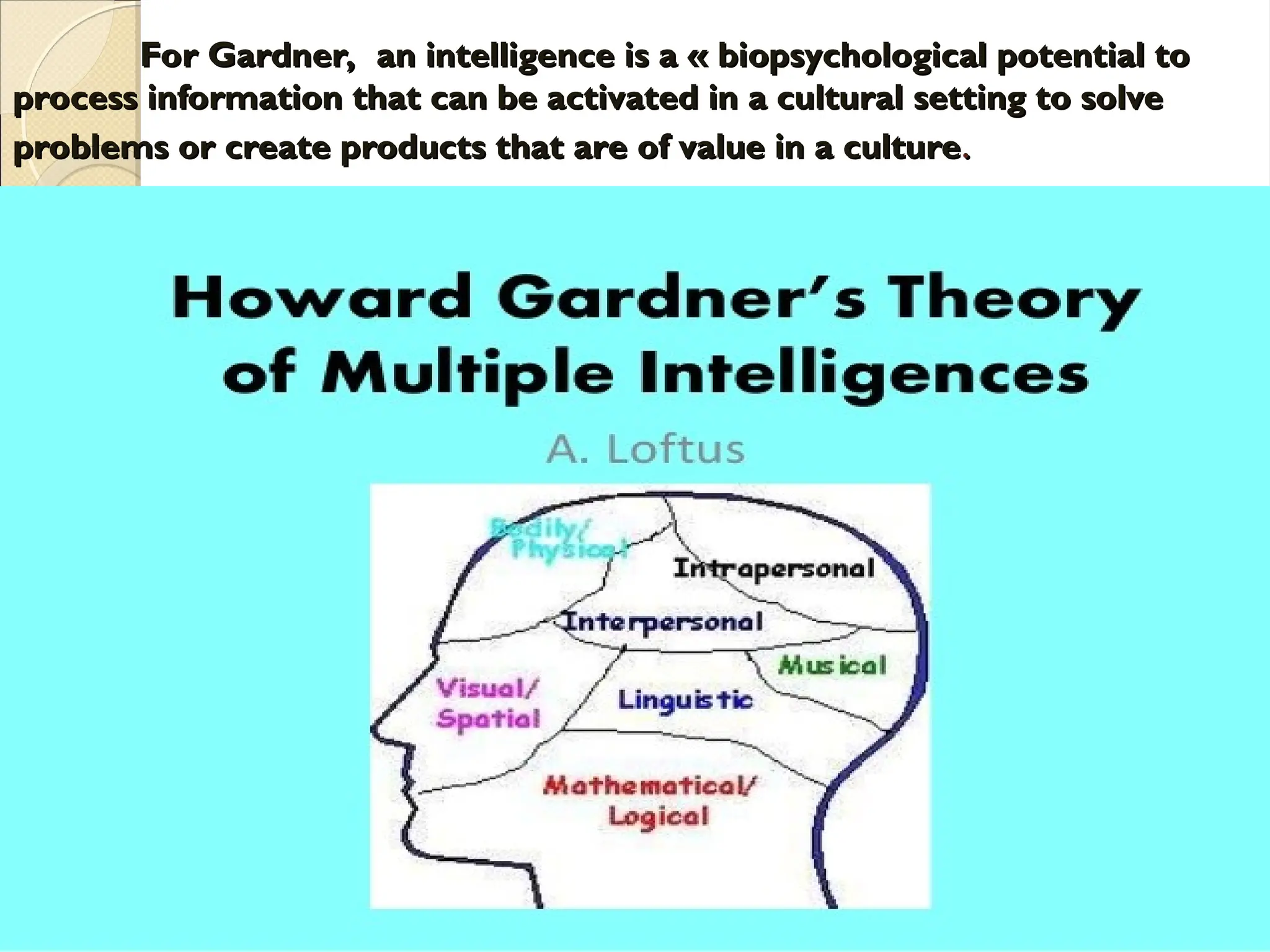 For Gardner, an intelligence is a « biopsychological potential to
For Gardner, an intelligence is a « biopsychological potential to
process information that can be activated in a cultural setting to solve
process information that can be activated in a cultural setting to solve
problems or create products that are of value in a culture
problems or create products that are of value in a culture.
.
 