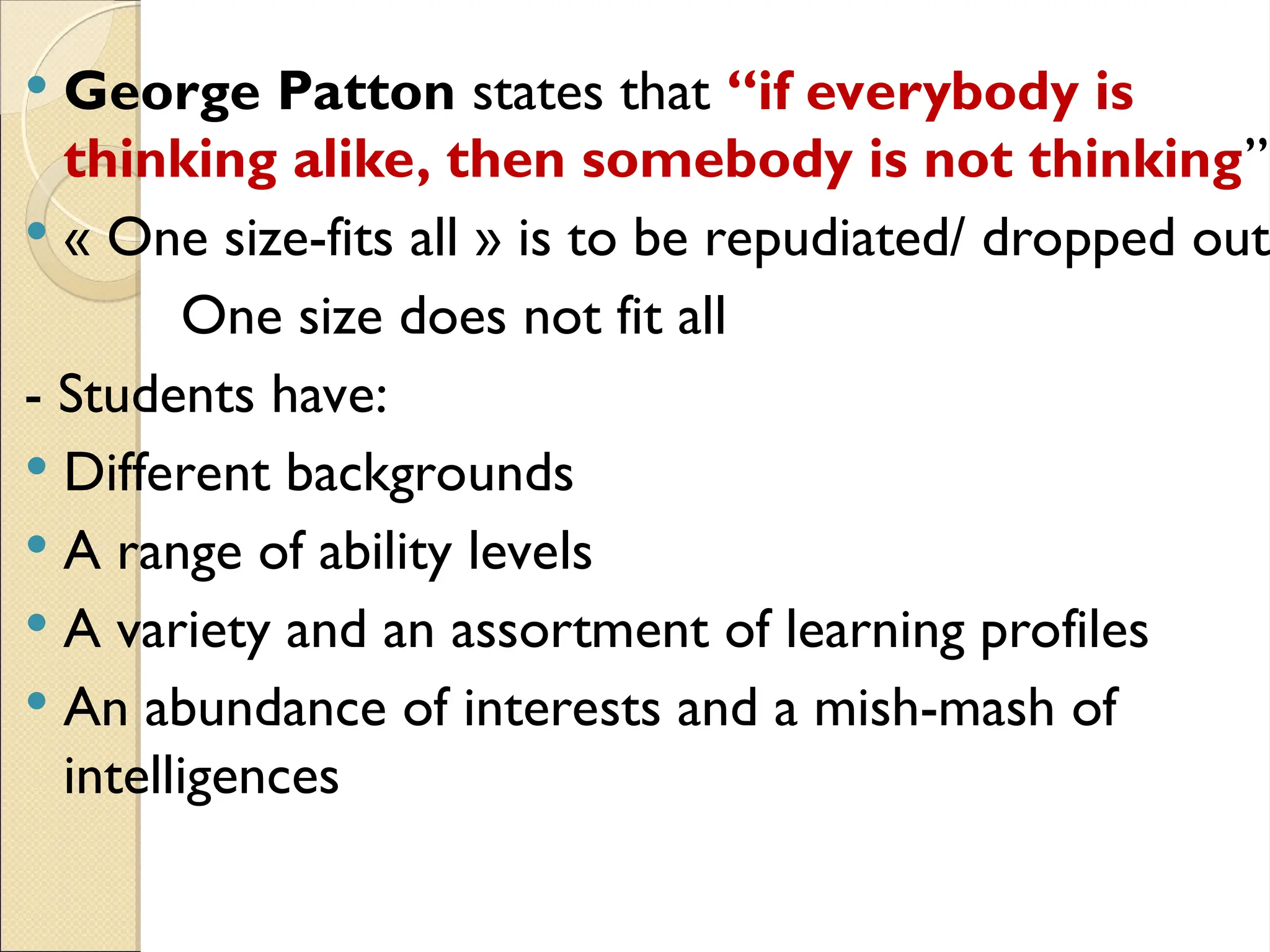  George Patton states that “if everybody is
thinking alike, then somebody is not thinking”
 « One size-fits all » is to be repudiated/ dropped out
One size does not fit all
- Students have:
 Different backgrounds
 A range of ability levels
 A variety and an assortment of learning profiles
 An abundance of interests and a mish-mash of
intelligences
 