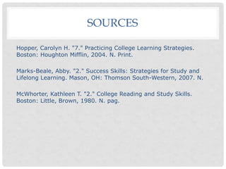 SOURCES
Hopper, Carolyn H. "7." Practicing College Learning Strategies.
Boston: Houghton Mifflin, 2004. N. Print.
Marks-Beale, Abby. "2." Success Skills: Strategies for Study and
Lifelong Learning. Mason, OH: Thomson South-Western, 2007. N.
McWhorter, Kathleen T. "2." College Reading and Study Skills.
Boston: Little, Brown, 1980. N. pag.
 