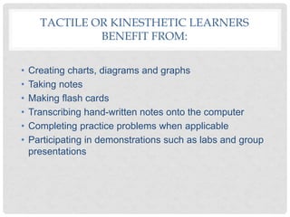 TACTILE OR KINESTHETIC LEARNERS
BENEFIT FROM:
• Creating charts, diagrams and graphs
• Taking notes
• Making flash cards
• Transcribing hand-written notes onto the computer
• Completing practice problems when applicable
• Participating in demonstrations such as labs and group
presentations
 