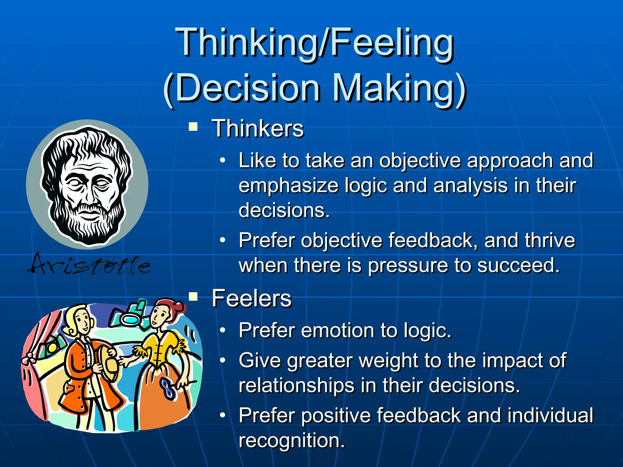 Thinking/Feeling
(Decision Making)
    Thinkers
     • Like to take an objective approach and
       emphasize logic and analysis in their
       decisions.
     • Prefer objective feedback, and thrive
       when there is pressure to succeed.
    Feelers
     • Prefer emotion to logic.
     • Give greater weight to the impact of
       relationships in their decisions.
     • Prefer positive feedback and individual
       recognition.
 