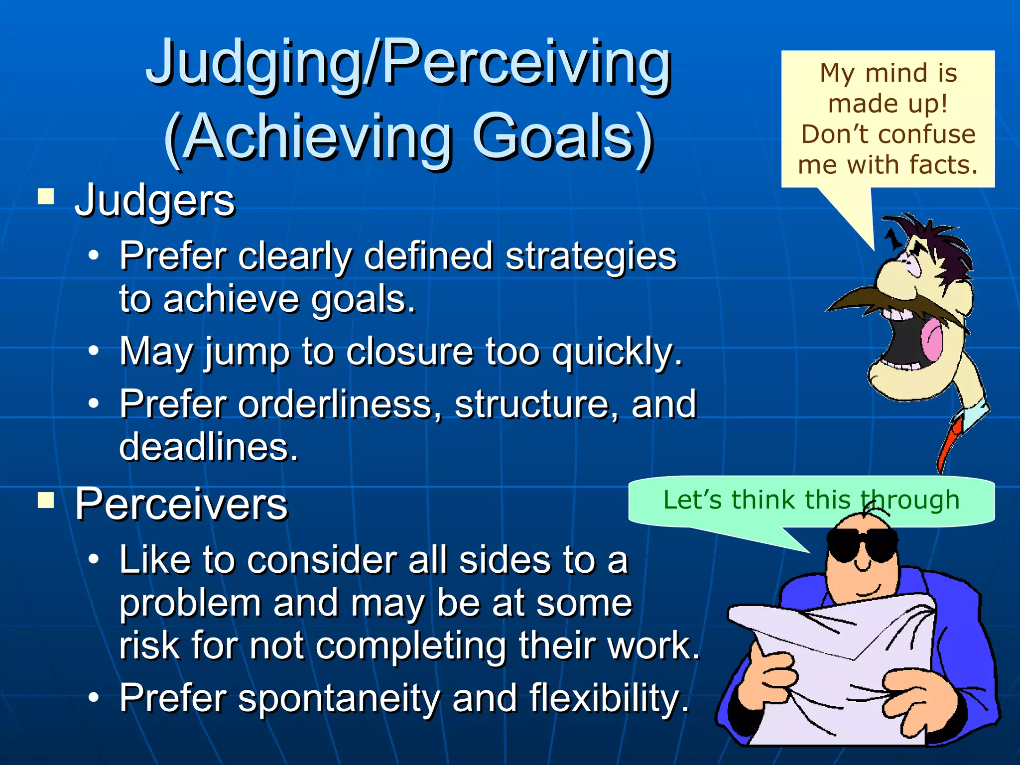 Judging/Perceiving                        My mind is
                                                 made up!
        (Achieving Goals)                       Don’t confuse
                                                me with facts.
   Judgers
    • Prefer clearly defined strategies
      to achieve goals.
    • May jump to closure too quickly.
    • Prefer orderliness, structure, and
      deadlines.
   Perceivers                        Let’s think this through

    • Like to consider all sides to a
      problem and may be at some
      risk for not completing their work.
    • Prefer spontaneity and flexibility.
 