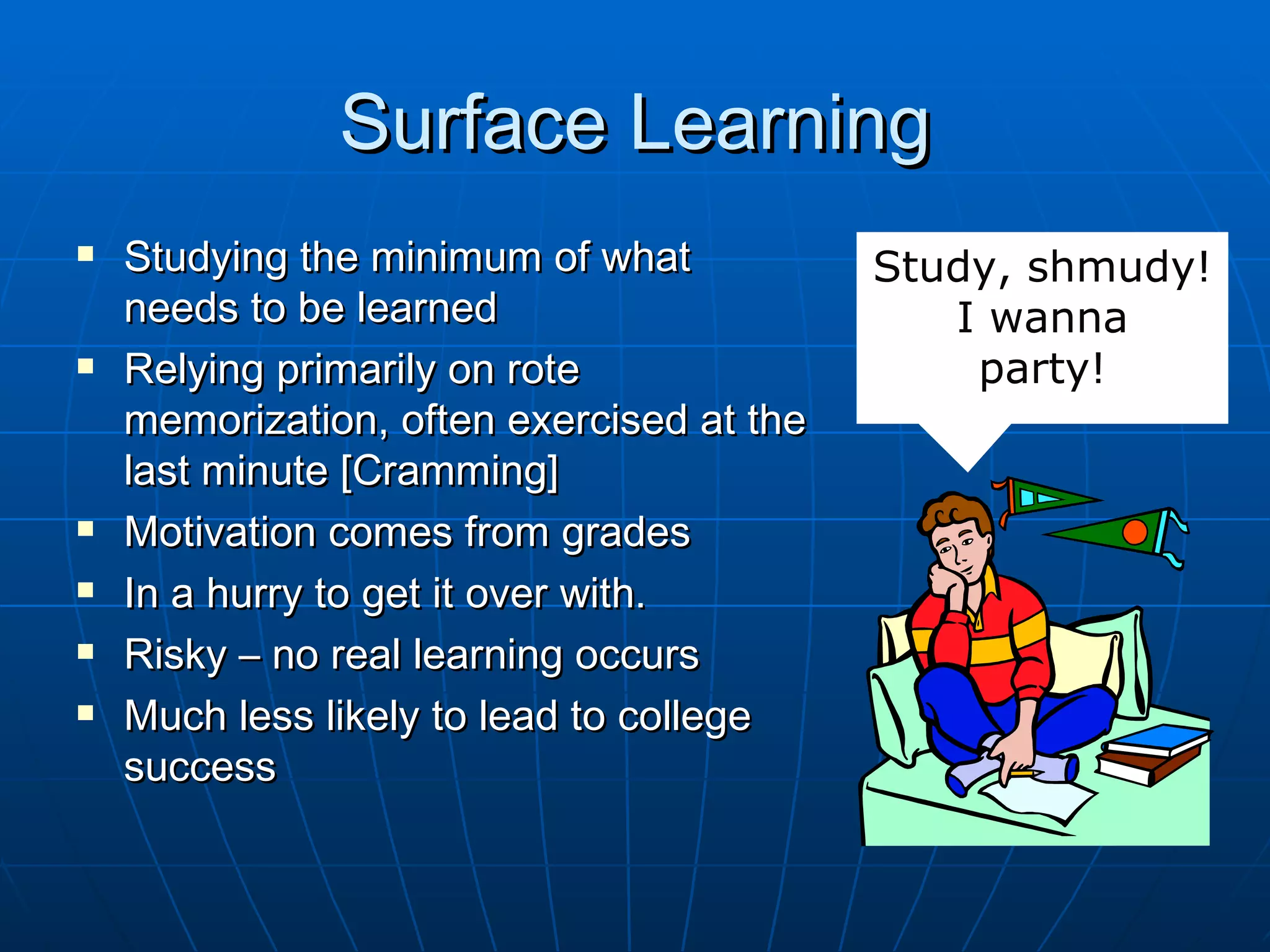 Surface Learning
   Studying the minimum of what           Study, shmudy!
    needs to be learned                       I wanna
   Relying primarily on rote                  party!
    memorization, often exercised at the
    last minute [Cramming]
   Motivation comes from grades
   In a hurry to get it over with.
   Risky – no real learning occurs
   Much less likely to lead to college
    success
 