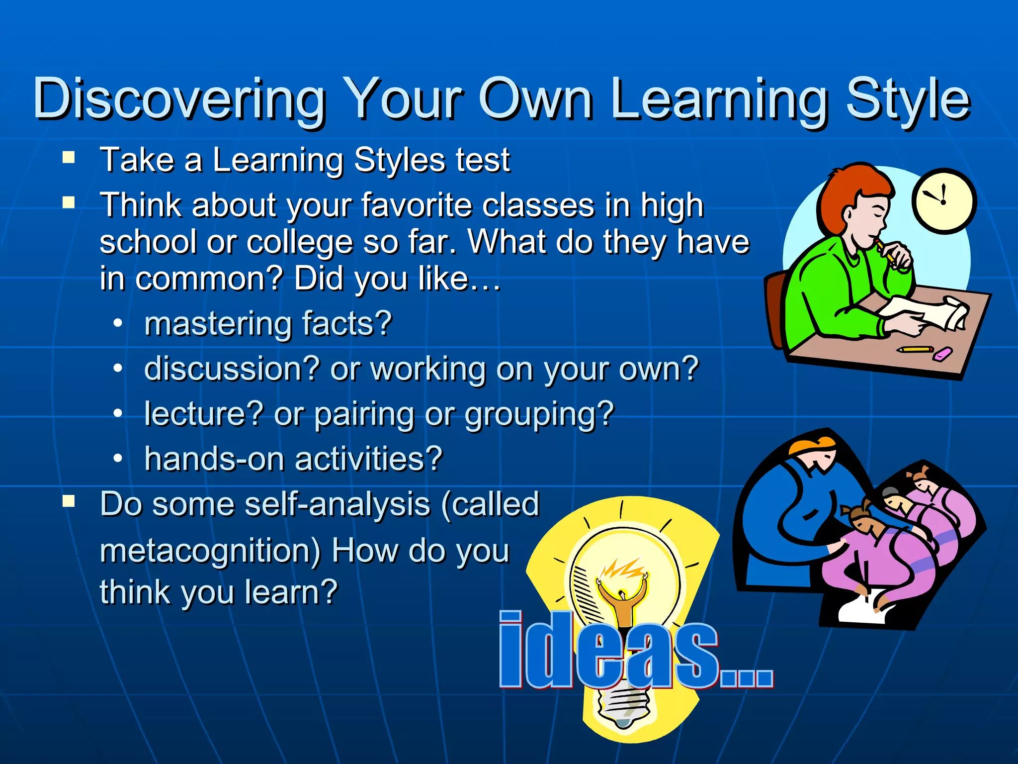 Discovering Your Own Learning Style
    Take a Learning Styles test
    Think about your favorite classes in high
     school or college so far. What do they have
     in common? Did you like…
      • mastering facts?
      • discussion? or working on your own?
      • lecture? or pairing or grouping?
      • hands-on activities?
    Do some self-analysis (called
     metacognition) How do you
     think you learn?
 