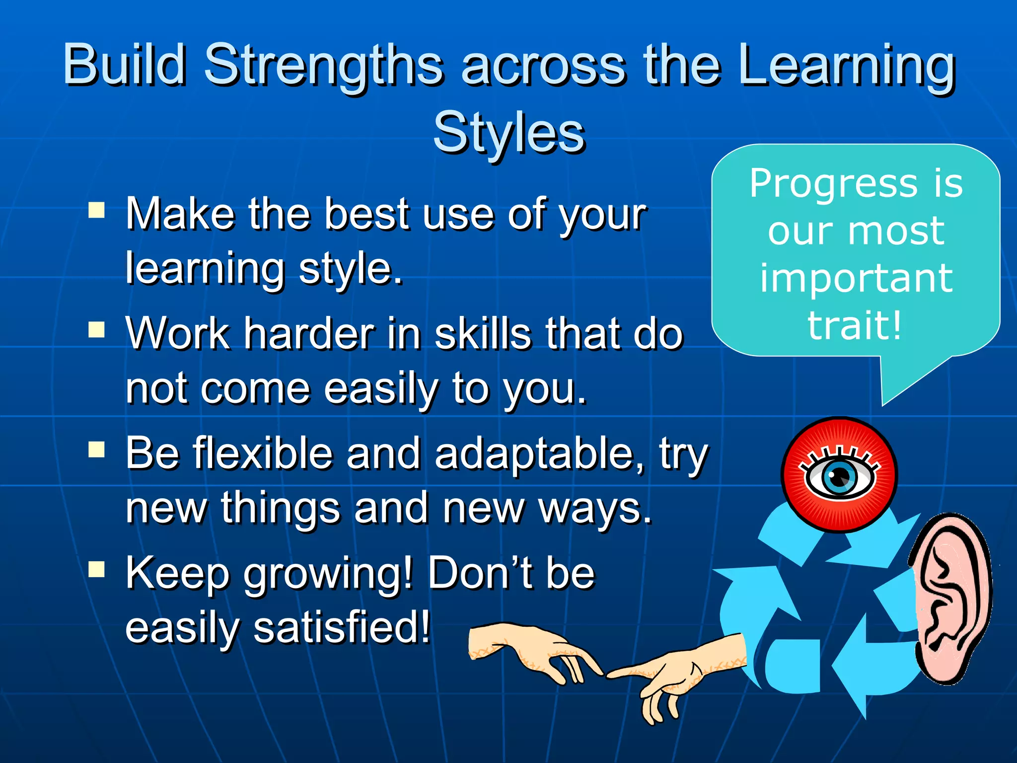 Build Strengths across the Learning
               Styles
                                     Progress is
   Make the best use of your         our most
    learning style.                  important
   Work harder in skills that do       trait!
    not come easily to you.
   Be flexible and adaptable, try
    new things and new ways.
   Keep growing! Don’t be
    easily satisfied!
 