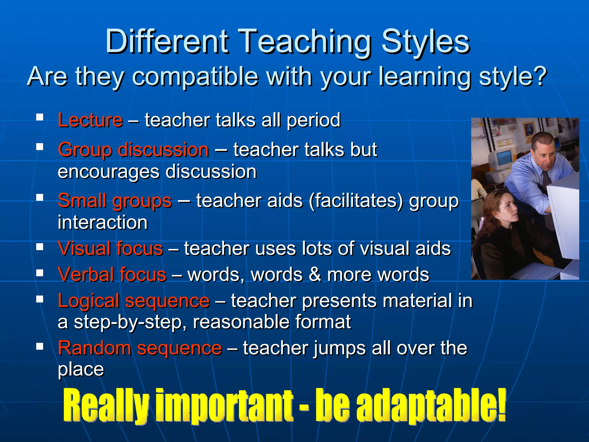 Different Teaching Styles
Are they compatible with your learning style?
   Lecture – teacher talks all period
   Group discussion – teacher talks but
    encourages discussion
   Small groups – teacher aids (facilitates) group
    interaction
   Visual focus – teacher uses lots of visual aids
   Verbal focus – words, words & more words
   Logical sequence – teacher presents material in
    a step-by-step, reasonable format
   Random sequence – teacher jumps all over the
    place
 