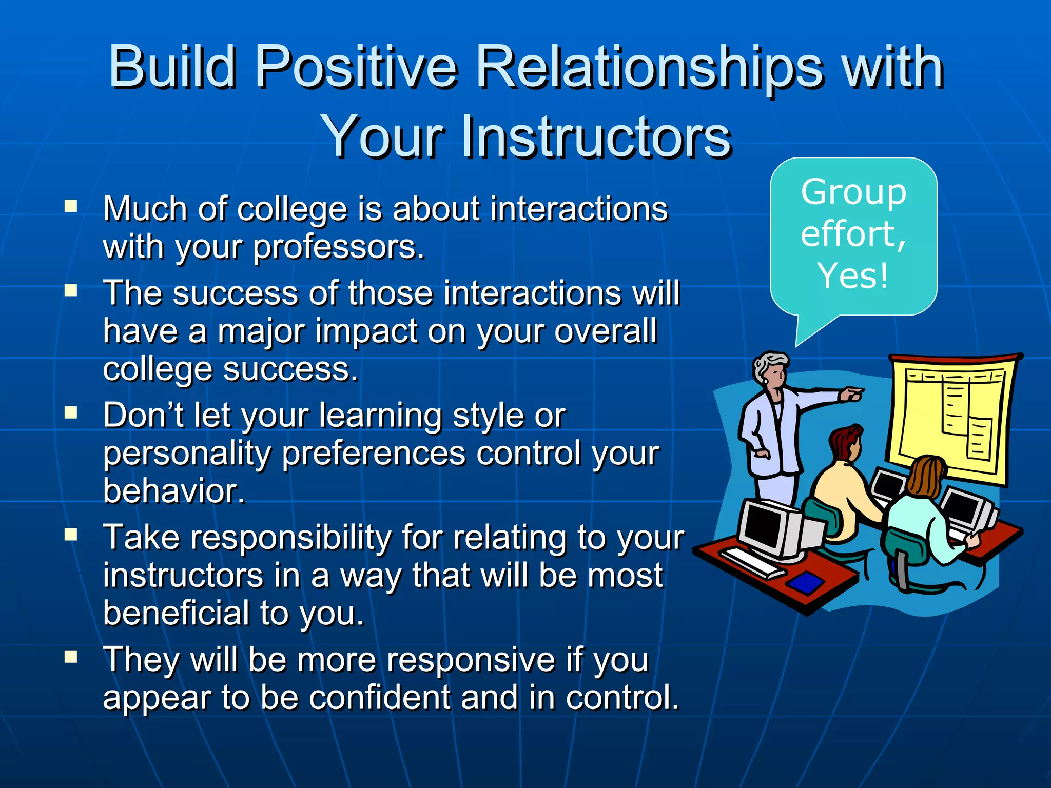 Build Positive Relationships with
            Your Instructors
   Much of college is about interactions      Group
    with your professors.                      effort,
   The success of those interactions will      Yes!
    have a major impact on your overall
    college success.
   Don’t let your learning style or
    personality preferences control your
    behavior.
   Take responsibility for relating to your
    instructors in a way that will be most
    beneficial to you.
   They will be more responsive if you
    appear to be confident and in control.
 