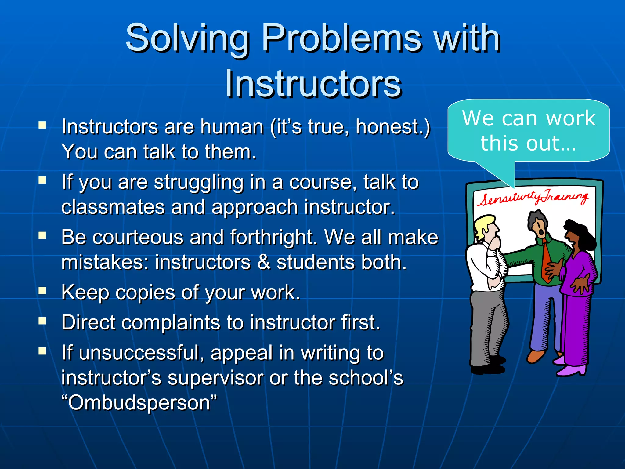 Solving Problems with
                 Instructors
   Instructors are human (it’s true, honest.)   We can work
    You can talk to them.                         this out…
   If you are struggling in a course, talk to
    classmates and approach instructor.
   Be courteous and forthright. We all make
    mistakes: instructors & students both.
   Keep copies of your work.
   Direct complaints to instructor first.
   If unsuccessful, appeal in writing to
    instructor’s supervisor or the school’s
    “Ombudsperson”
 